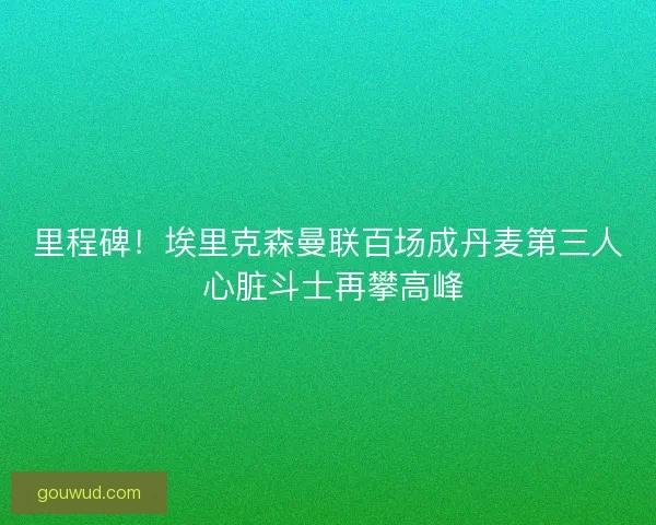 里程碑！埃里克森曼联百场成丹麦第三人 心脏斗士再攀高峰