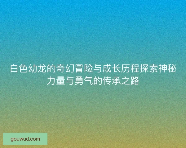 白色幼龙的奇幻冒险与成长历程探索神秘力量与勇气的传承之路