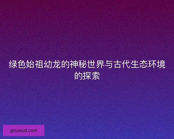 绿色始祖幼龙的神秘世界与古代生态环境的探索