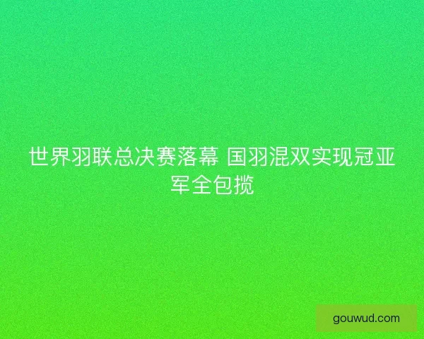世界羽联总决赛落幕 国羽混双实现冠亚军全包揽