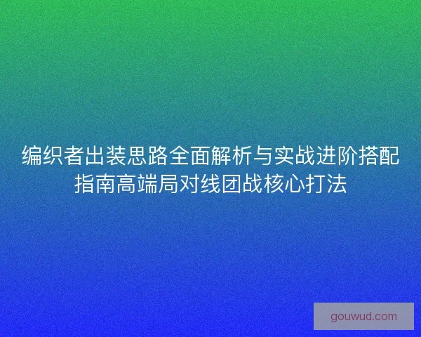 编织者出装思路全面解析与实战进阶搭配指南高端局对线团战核心打法