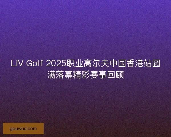 LIV Golf 2025职业高尔夫中国香港站圆满落幕精彩赛事回顾