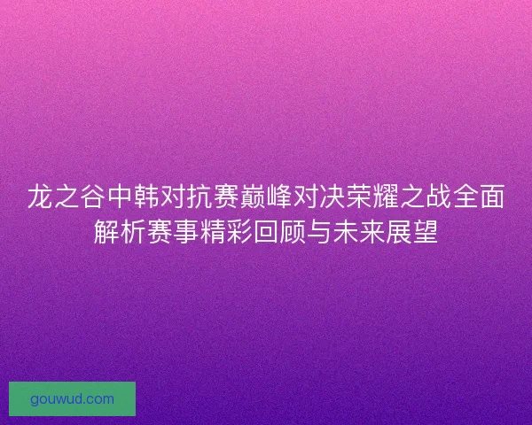 龙之谷中韩对抗赛巅峰对决荣耀之战全面解析赛事精彩回顾与未来展望