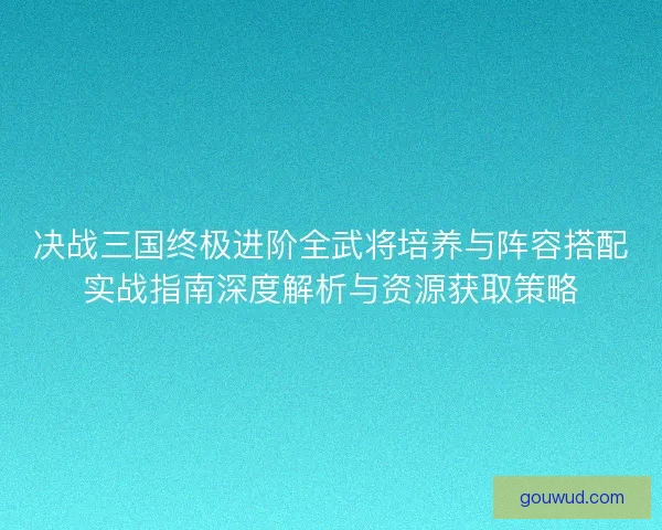决战三国终极进阶全武将培养与阵容搭配实战指南深度解析与资源获取策略